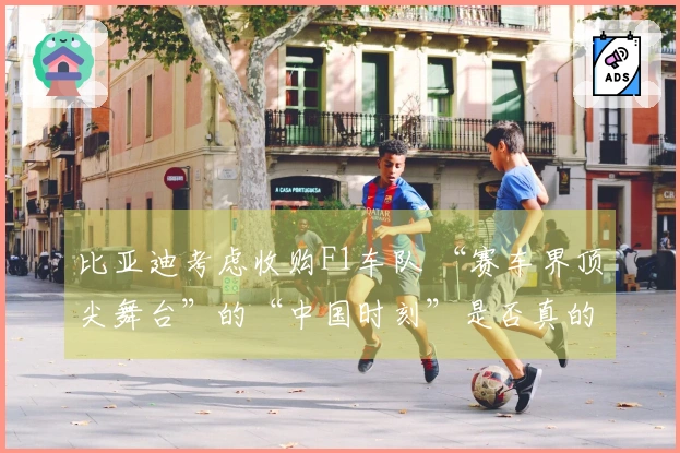 比亚迪考虑收购F1车队 “赛车界顶尖舞台”的“中国时刻”是否真的要降临？