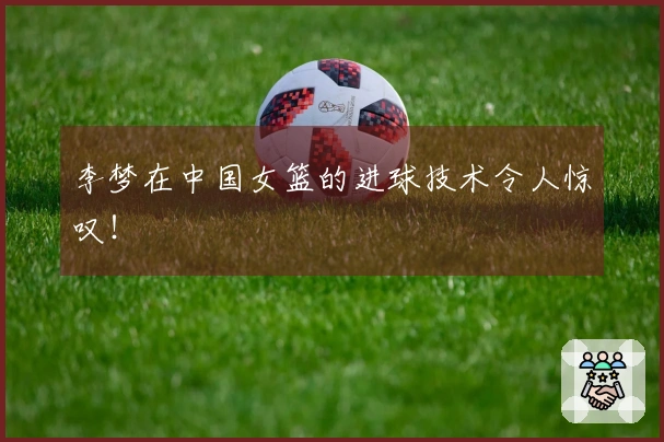李梦在中国女篮的进球技术令人惊叹！