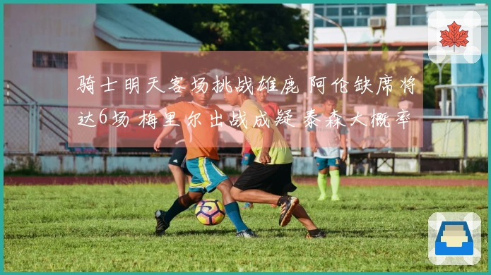 骑士明天客场挑战雄鹿 阿伦缺席将达6场 梅里尔出战成疑 泰森大概率上场