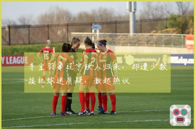 李金羽率辽宁铁人归来，却遭少数接机球迷质疑，激起热议