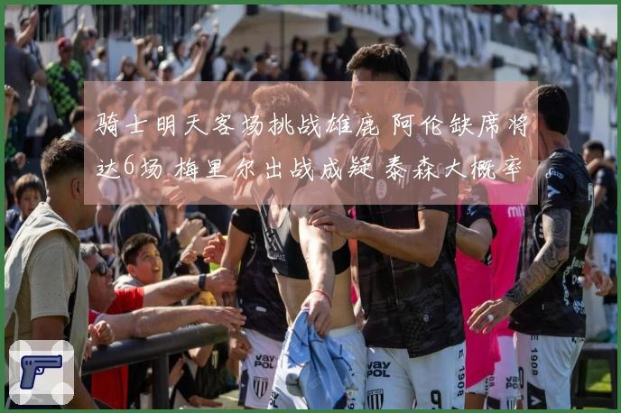 骑士明天客场挑战雄鹿 阿伦缺席将达6场 梅里尔出战成疑 泰森大概率上场