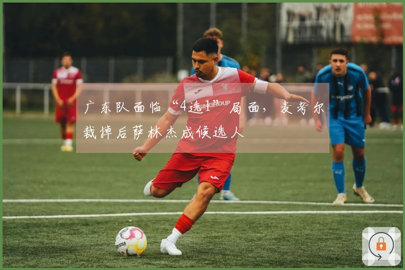 广东队面临“4选1”局面，麦考尔裁掉后萨林杰成候选人