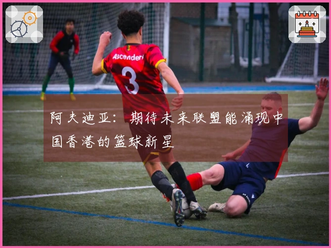 阿夫迪亚：期待未来联盟能涌现中国香港的篮球新星