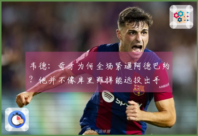 韦德：奇才为何全场紧逼阿德巴约？他并不像库里那样能远投出手